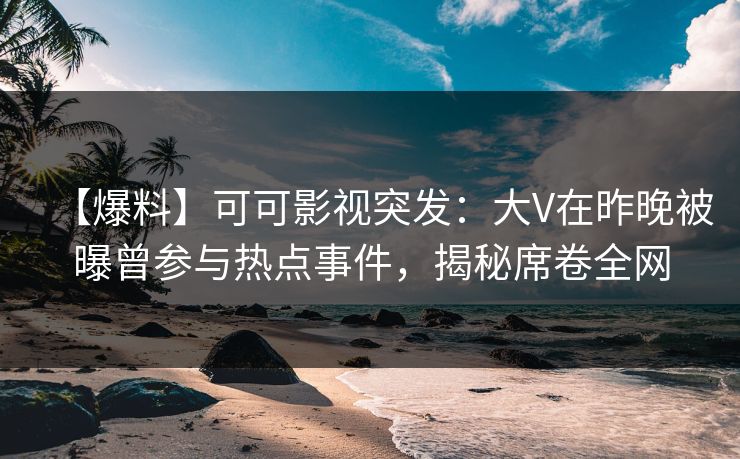 【爆料】可可影视突发：大V在昨晚被曝曾参与热点事件，揭秘席卷全网