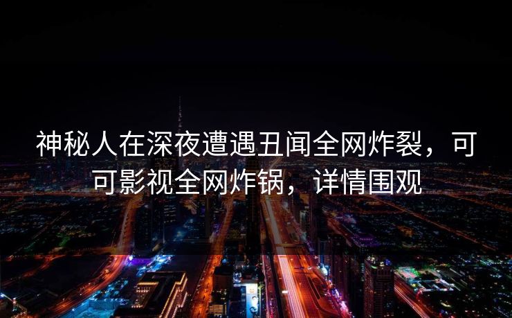 神秘人在深夜遭遇丑闻全网炸裂，可可影视全网炸锅，详情围观