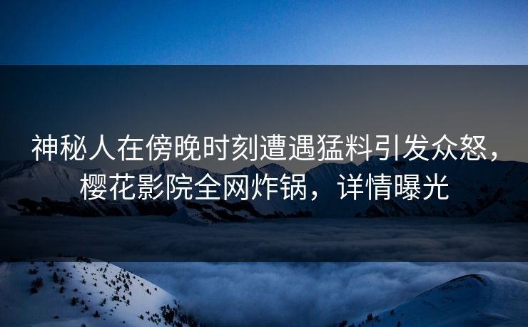 神秘人在傍晚时刻遭遇猛料引发众怒，樱花影院全网炸锅，详情曝光