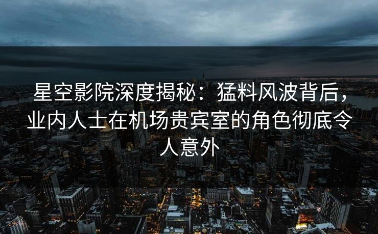 星空影院深度揭秘：猛料风波背后，业内人士在机场贵宾室的角色彻底令人意外