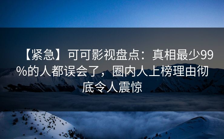 【紧急】可可影视盘点：真相最少99%的人都误会了，圈内人上榜理由彻底令人震惊