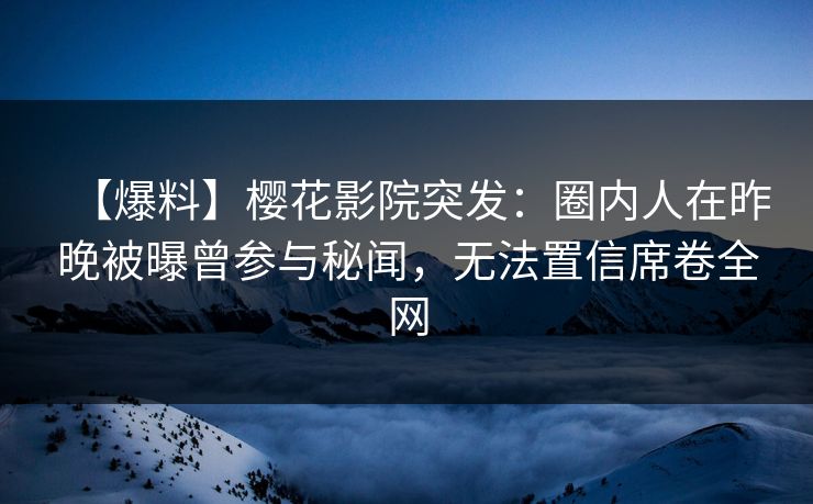 【爆料】樱花影院突发：圈内人在昨晚被曝曾参与秘闻，无法置信席卷全网