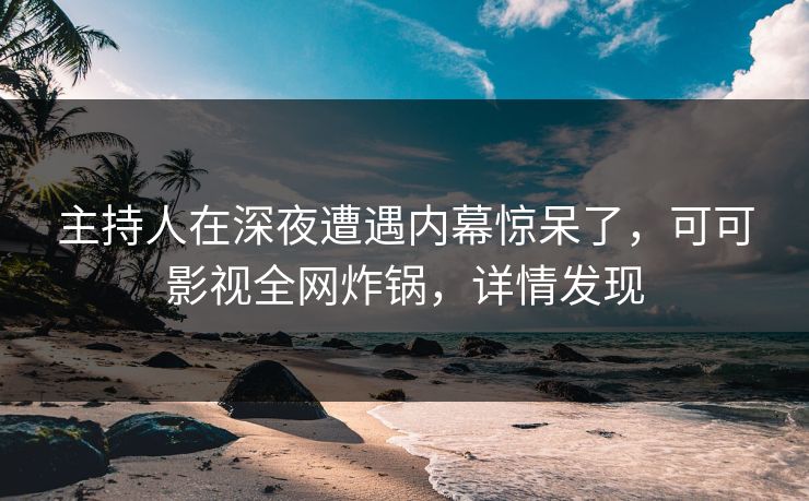 主持人在深夜遭遇内幕惊呆了，可可影视全网炸锅，详情发现