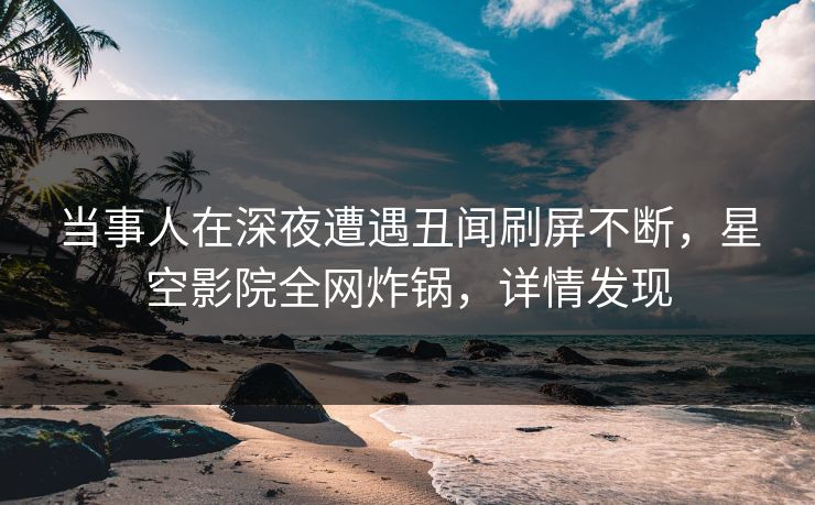 当事人在深夜遭遇丑闻刷屏不断，星空影院全网炸锅，详情发现