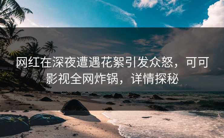 网红在深夜遭遇花絮引发众怒，可可影视全网炸锅，详情探秘