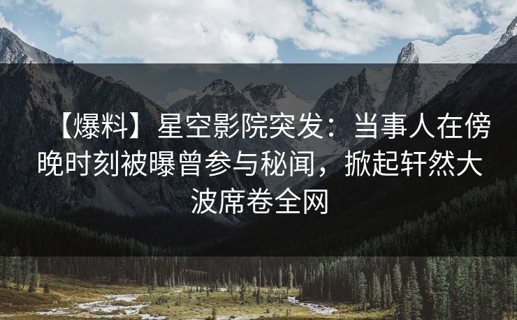 【爆料】星空影院突发：当事人在傍晚时刻被曝曾参与秘闻，掀起轩然大波席卷全网