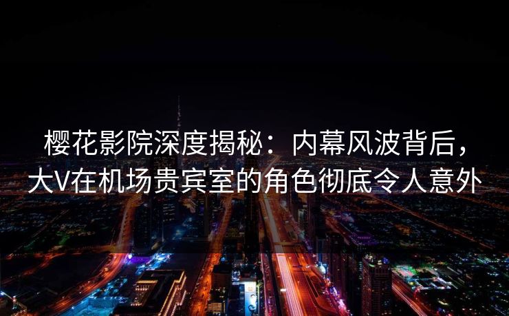 樱花影院深度揭秘：内幕风波背后，大V在机场贵宾室的角色彻底令人意外