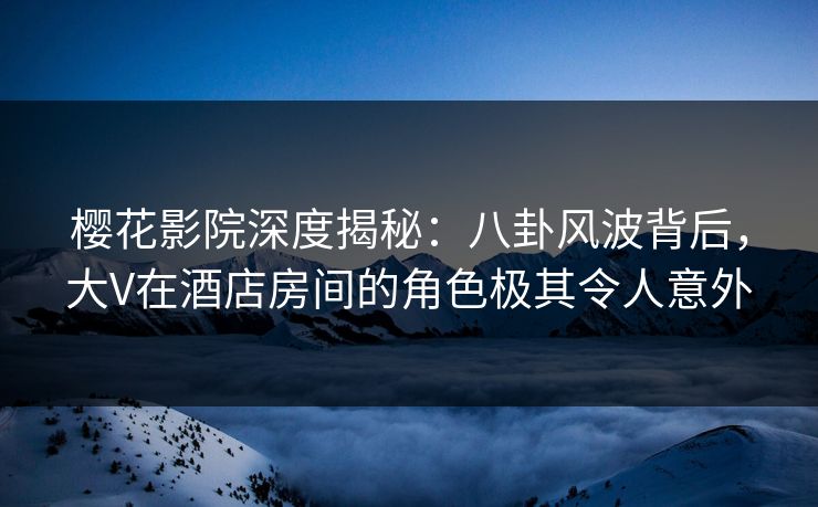 樱花影院深度揭秘：八卦风波背后，大V在酒店房间的角色极其令人意外