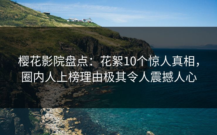樱花影院盘点：花絮10个惊人真相，圈内人上榜理由极其令人震撼人心