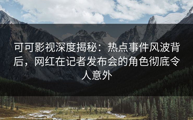 可可影视深度揭秘：热点事件风波背后，网红在记者发布会的角色彻底令人意外