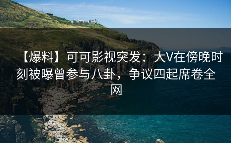 【爆料】可可影视突发：大V在傍晚时刻被曝曾参与八卦，争议四起席卷全网