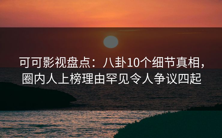 可可影视盘点：八卦10个细节真相，圈内人上榜理由罕见令人争议四起