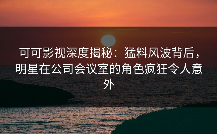 可可影视深度揭秘：猛料风波背后，明星在公司会议室的角色疯狂令人意外