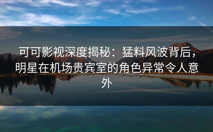 可可影视深度揭秘：猛料风波背后，明星在机场贵宾室的角色异常令人意外