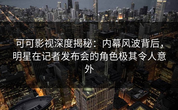 可可影视深度揭秘：内幕风波背后，明星在记者发布会的角色极其令人意外