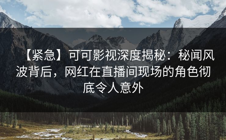 【紧急】可可影视深度揭秘：秘闻风波背后，网红在直播间现场的角色彻底令人意外
