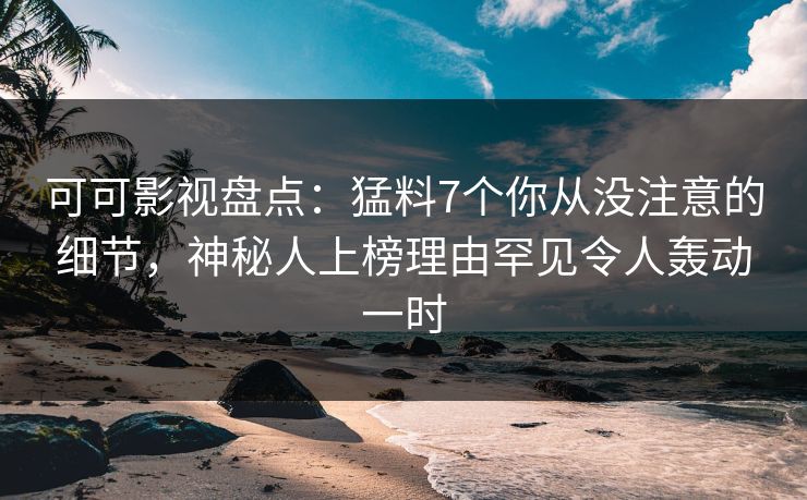 可可影视盘点：猛料7个你从没注意的细节，神秘人上榜理由罕见令人轰动一时