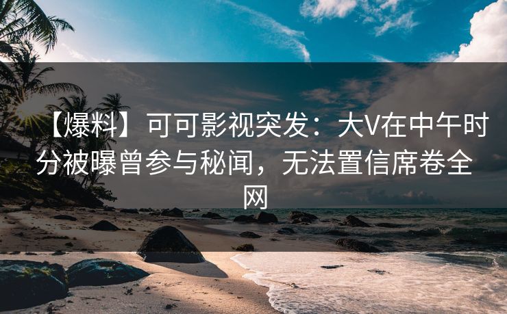 【爆料】可可影视突发：大V在中午时分被曝曾参与秘闻，无法置信席卷全网