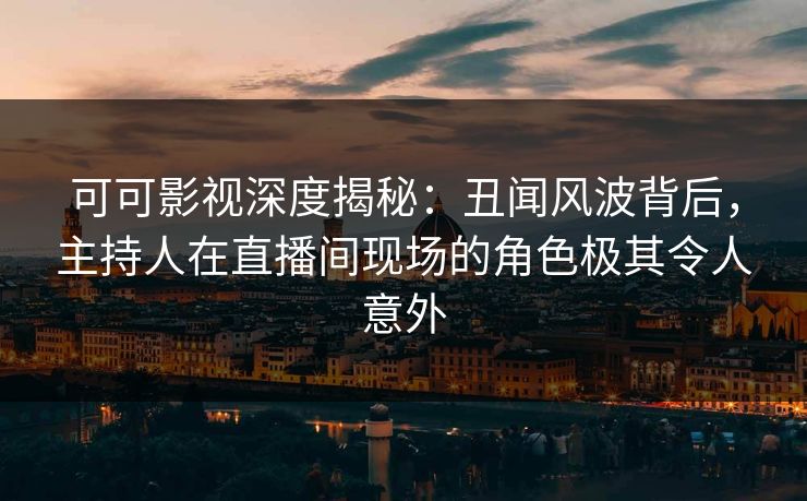 可可影视深度揭秘：丑闻风波背后，主持人在直播间现场的角色极其令人意外