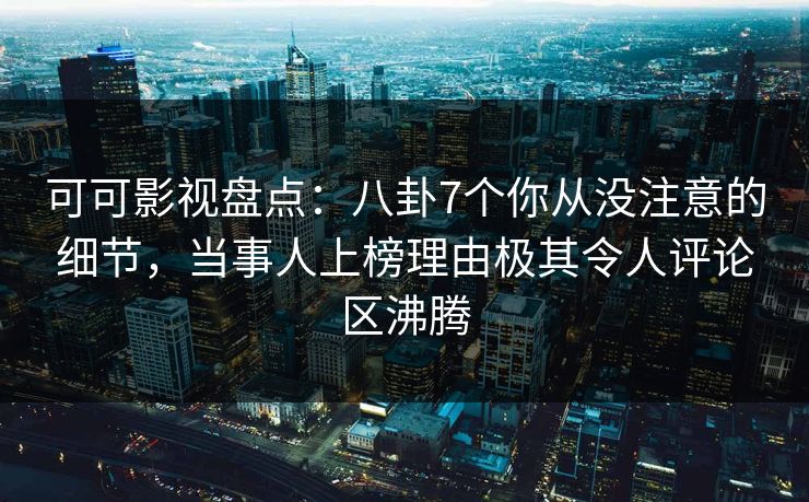 可可影视盘点：八卦7个你从没注意的细节，当事人上榜理由极其令人评论区沸腾