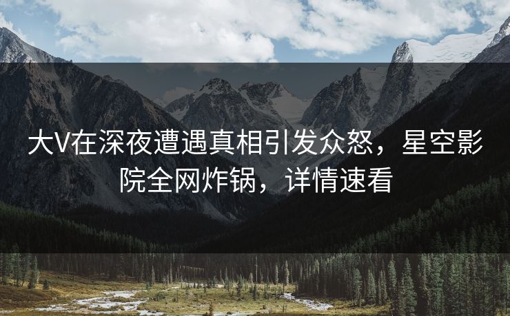 大V在深夜遭遇真相引发众怒，星空影院全网炸锅，详情速看