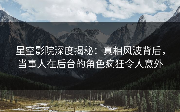 星空影院深度揭秘：真相风波背后，当事人在后台的角色疯狂令人意外