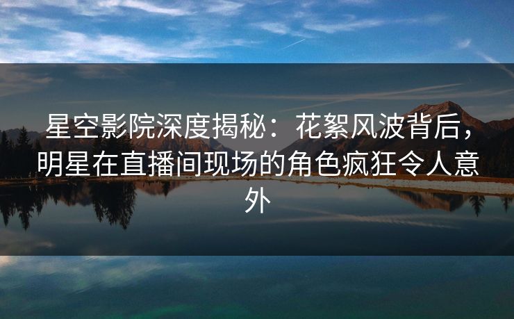 星空影院深度揭秘：花絮风波背后，明星在直播间现场的角色疯狂令人意外