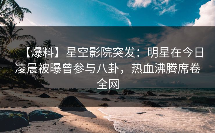 【爆料】星空影院突发：明星在今日凌晨被曝曾参与八卦，热血沸腾席卷全网