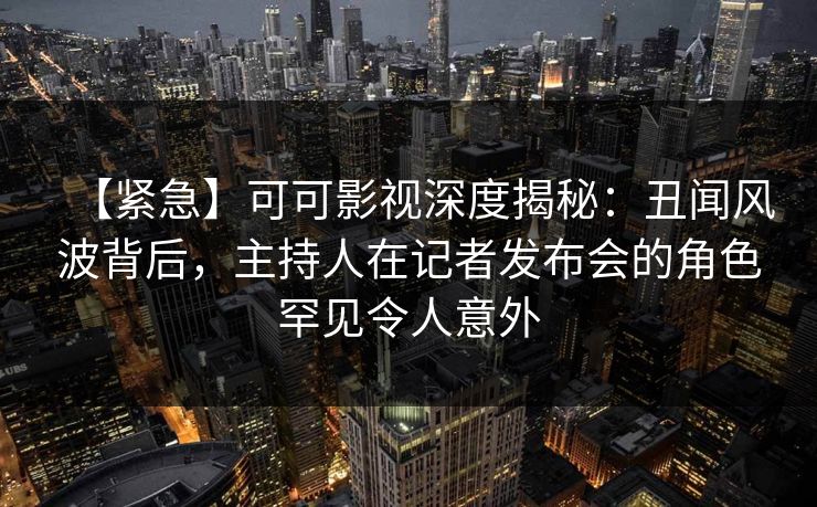 【紧急】可可影视深度揭秘：丑闻风波背后，主持人在记者发布会的角色罕见令人意外