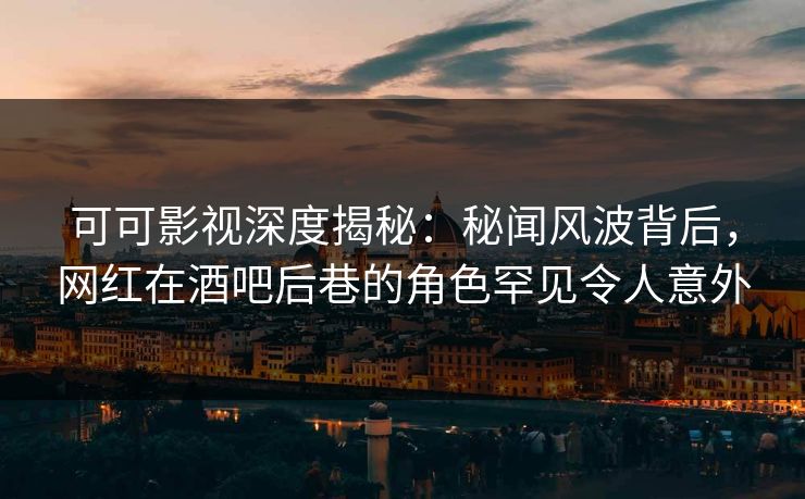 可可影视深度揭秘：秘闻风波背后，网红在酒吧后巷的角色罕见令人意外