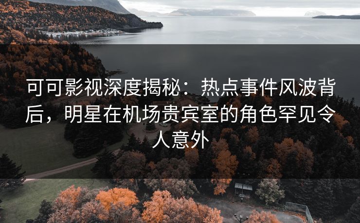 可可影视深度揭秘：热点事件风波背后，明星在机场贵宾室的角色罕见令人意外