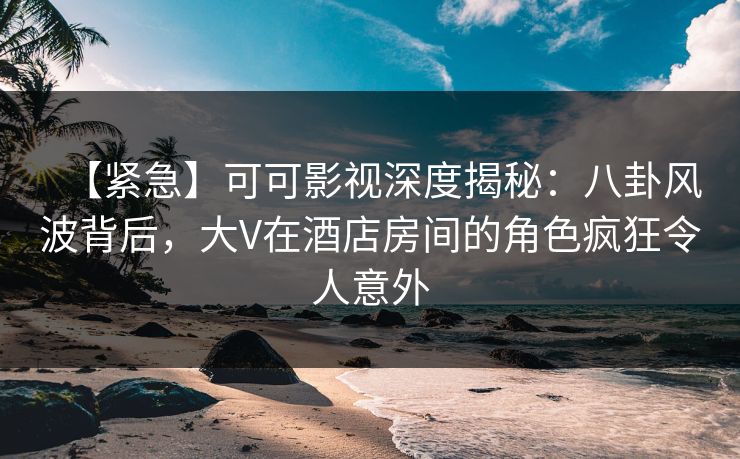 【紧急】可可影视深度揭秘：八卦风波背后，大V在酒店房间的角色疯狂令人意外