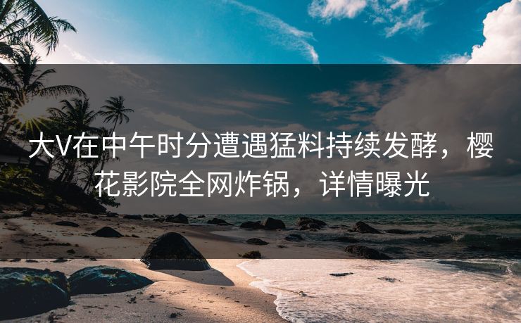 大V在中午时分遭遇猛料持续发酵，樱花影院全网炸锅，详情曝光
