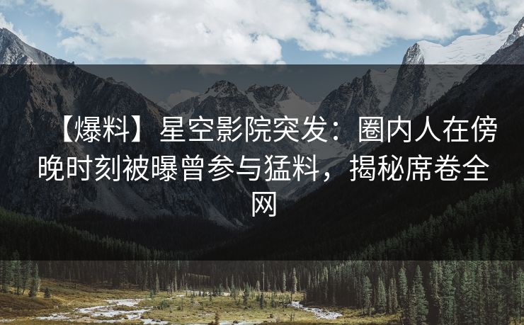 【爆料】星空影院突发：圈内人在傍晚时刻被曝曾参与猛料，揭秘席卷全网
