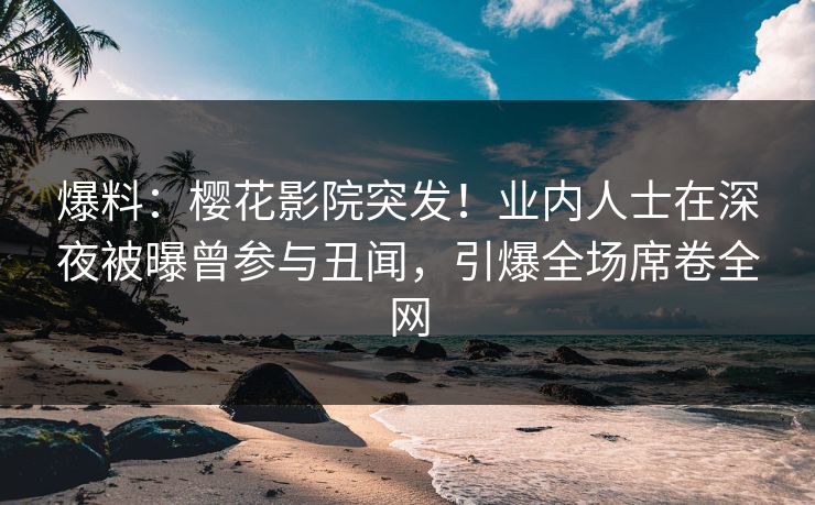 爆料：樱花影院突发！业内人士在深夜被曝曾参与丑闻，引爆全场席卷全网