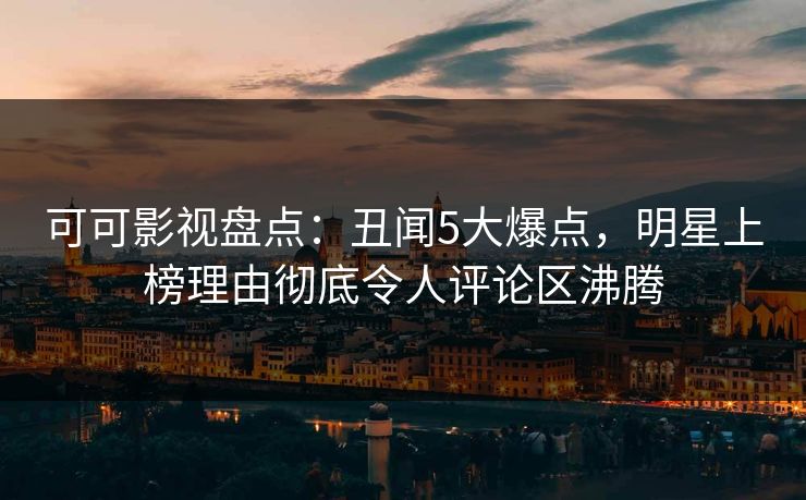 可可影视盘点：丑闻5大爆点，明星上榜理由彻底令人评论区沸腾