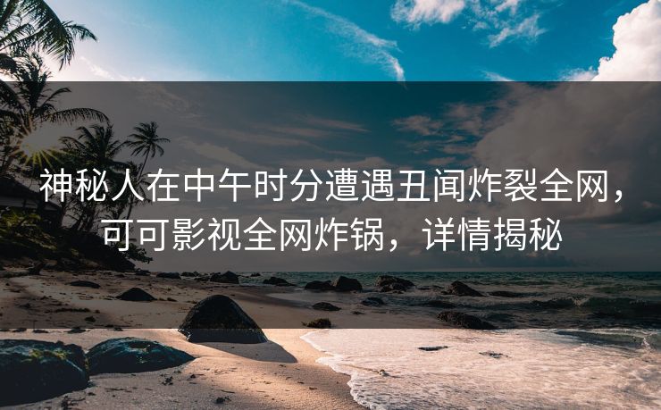 神秘人在中午时分遭遇丑闻炸裂全网，可可影视全网炸锅，详情揭秘