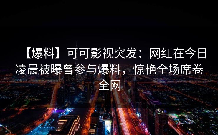 【爆料】可可影视突发：网红在今日凌晨被曝曾参与爆料，惊艳全场席卷全网