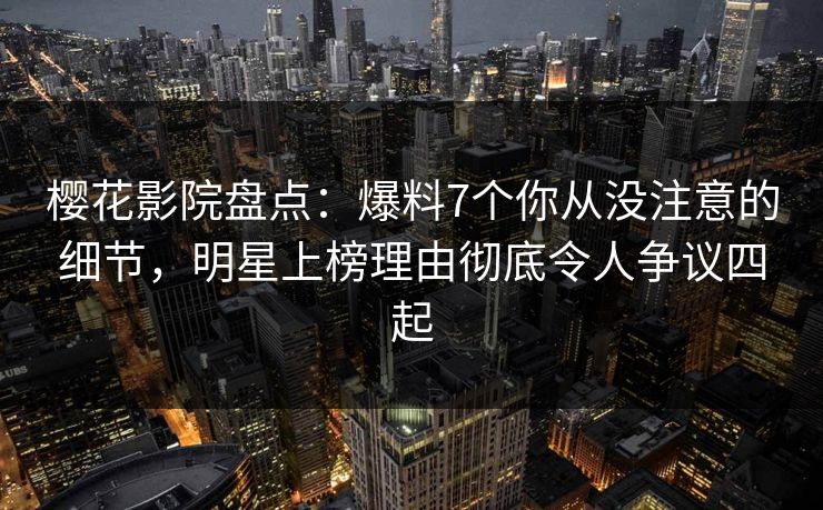 樱花影院盘点：爆料7个你从没注意的细节，明星上榜理由彻底令人争议四起