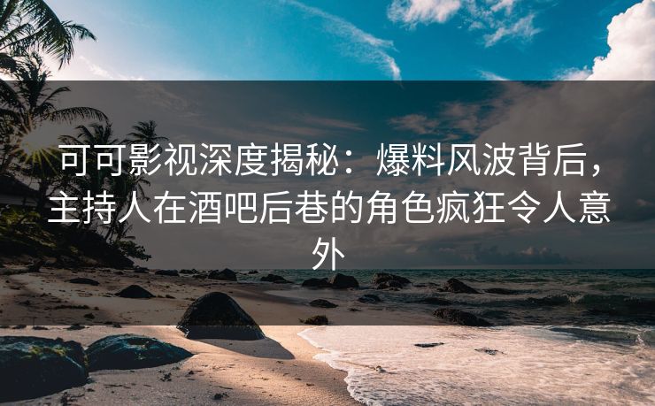 可可影视深度揭秘：爆料风波背后，主持人在酒吧后巷的角色疯狂令人意外
