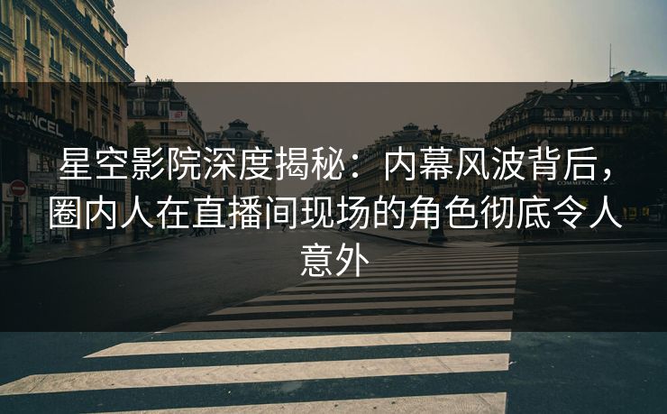 星空影院深度揭秘：内幕风波背后，圈内人在直播间现场的角色彻底令人意外