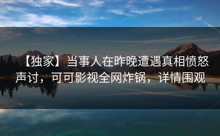 【独家】当事人在昨晚遭遇真相愤怒声讨，可可影视全网炸锅，详情围观