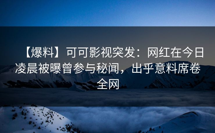 【爆料】可可影视突发：网红在今日凌晨被曝曾参与秘闻，出乎意料席卷全网