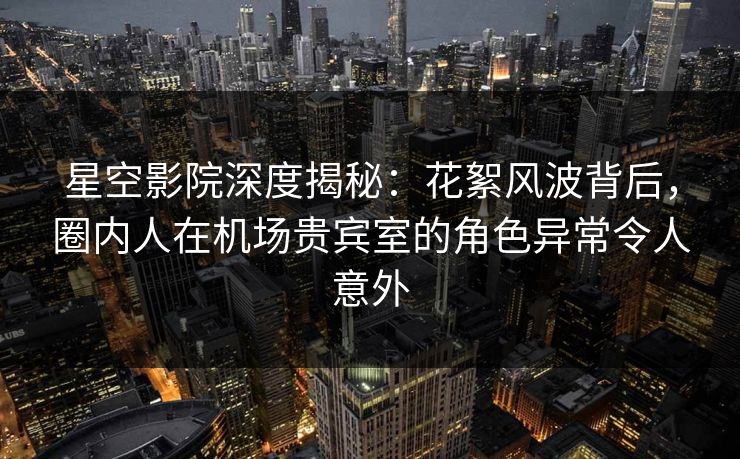 星空影院深度揭秘：花絮风波背后，圈内人在机场贵宾室的角色异常令人意外