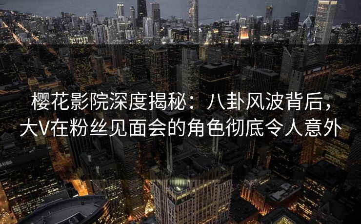 樱花影院深度揭秘:八卦风波背后,大V在粉丝见面会的角色彻底令人意外