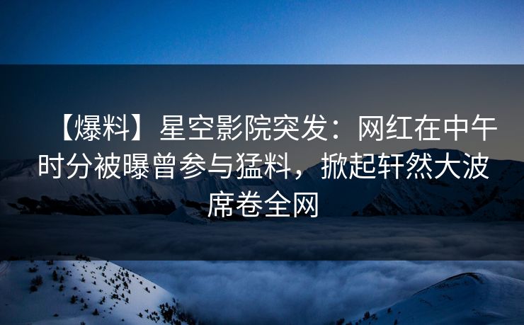 【爆料】星空影院突发：网红在中午时分被曝曾参与猛料，掀起轩然大波席卷全网