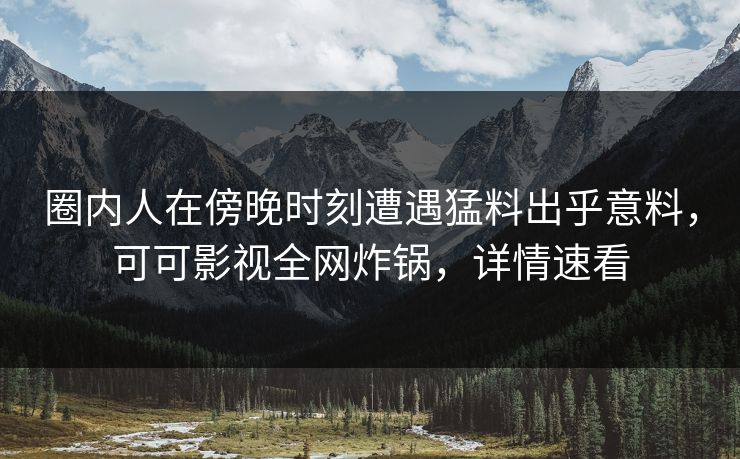 圈内人在傍晚时刻遭遇猛料出乎意料，可可影视全网炸锅，详情速看