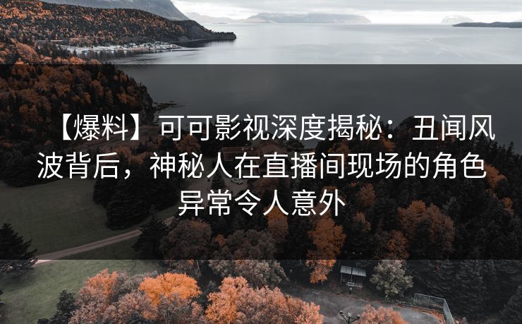 【爆料】可可影视深度揭秘：丑闻风波背后，神秘人在直播间现场的角色异常令人意外