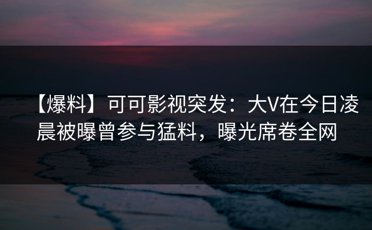 【爆料】可可影视突发：大V在今日凌晨被曝曾参与猛料，曝光席卷全网