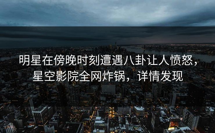 明星在傍晚时刻遭遇八卦让人愤怒，星空影院全网炸锅，详情发现